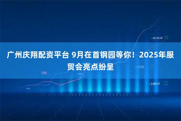 广州庆翔配资平台 9月在首钢园等你！2025年服贸会亮点纷呈