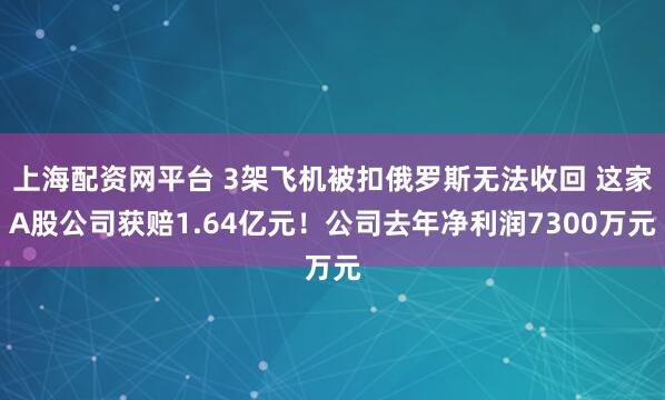 上海配资网平台 3架飞机被扣俄罗斯无法收回 这家A股公司获赔1.64亿元！公司去年净利润7300万元
