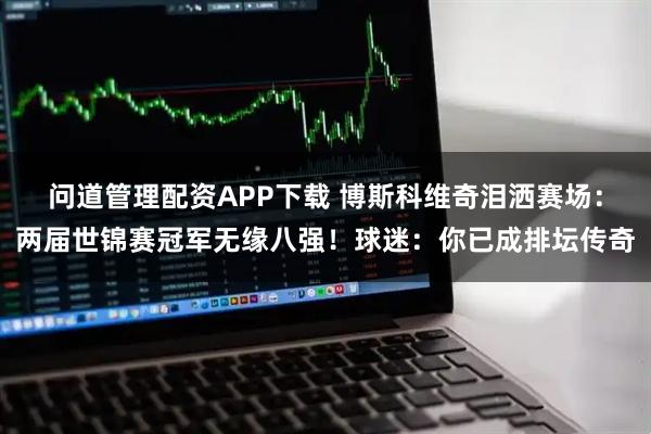 问道管理配资APP下载 博斯科维奇泪洒赛场：两届世锦赛冠军无缘八强！球迷：你已成排坛传奇