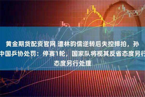 黄金期货配资官网 遭林昀儒逆转后失控摔拍，孙闻被中国乒协处罚：停赛1轮，国家队将视其反省态度另行处理