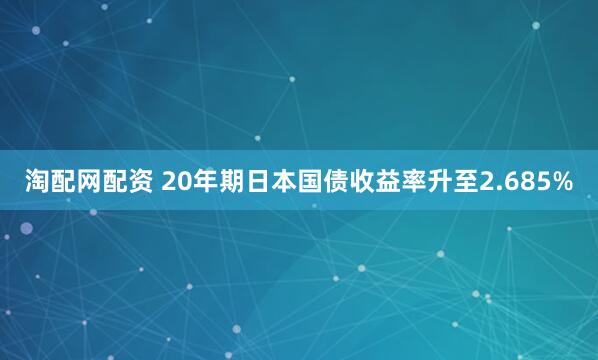 淘配网配资 20年期日本国债收益率升至2.685%