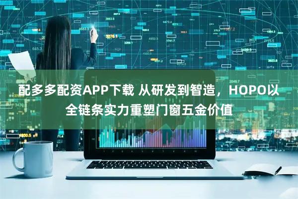 配多多配资APP下载 从研发到智造，HOPO以全链条实力重塑门窗五金价值